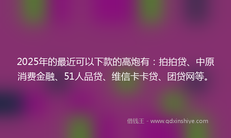 2025年的最近可以下款的高炮有：拍拍贷、中原消费金融、51人品贷、维信卡卡贷、团贷网等。