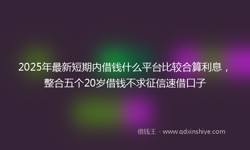 2025年最新短期内借钱什么平台比较合算利息，整合五个20岁借钱不求征信速借口子
