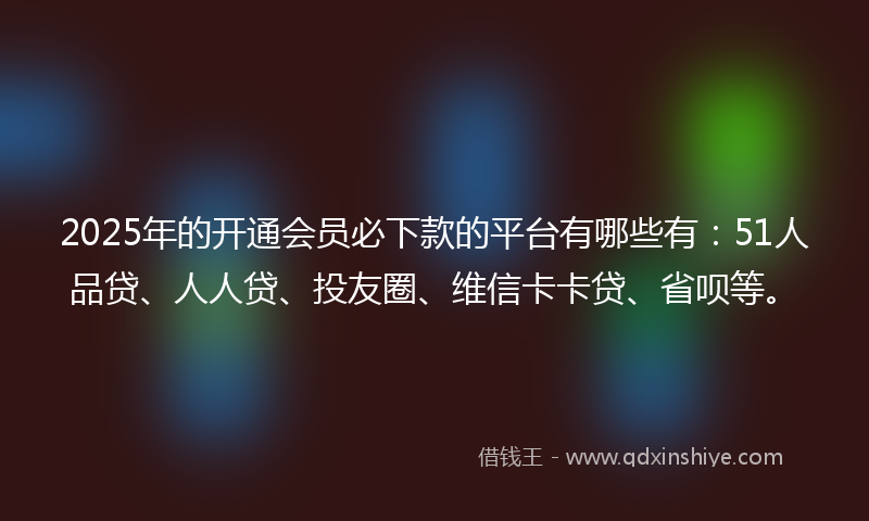 2025年的开通会员必下款的平台有哪些有：51人品贷、人人贷、投友圈、维信卡卡贷、省呗等。