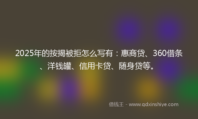 2025年的按揭被拒怎么写有：惠商贷、360借条、洋钱罐、信用卡贷、随身贷等。