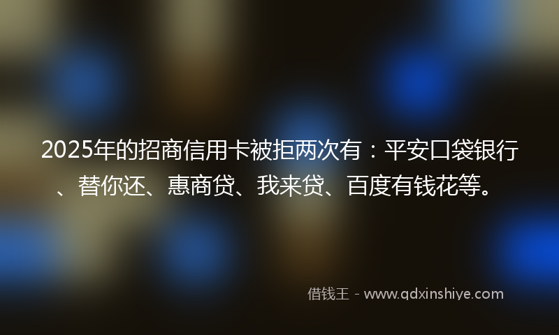 2025年的招商信用卡被拒两次有：平安口袋银行、替你还、惠商贷、我来贷、百度有钱花等。