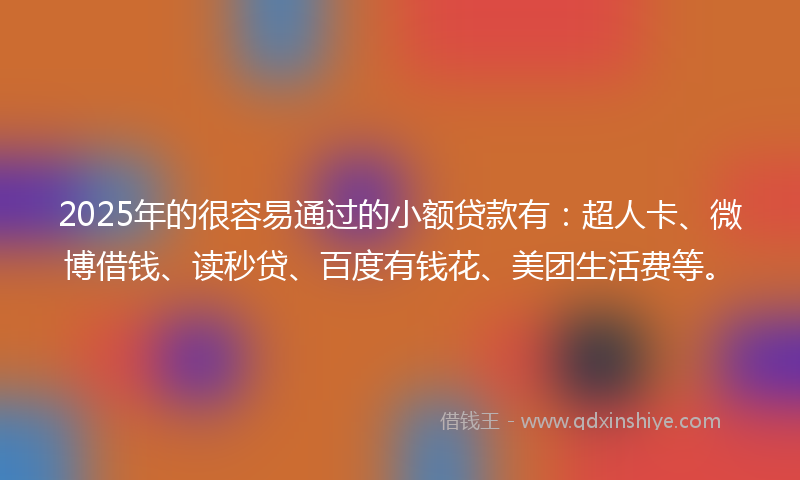 2025年的很容易通过的小额贷款有：超人卡、微博借钱、读秒贷、百度有钱花、美团生活费等。