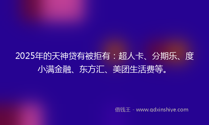 2025年的天神贷有被拒有：超人卡、分期乐、度小满金融、东方汇、美团生活费等。