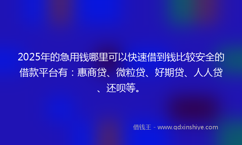 2025年的急用钱哪里可以快速借到钱比较安全的借款平台有：惠商贷、微粒贷、好期贷、人人贷、还呗等。