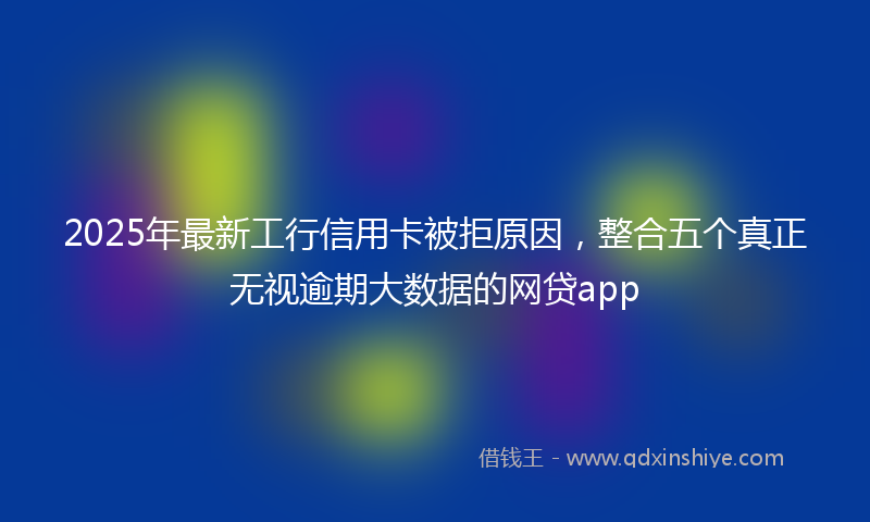 2025年最新工行信用卡被拒原因，整合五个真正无视逾期大数据的网贷app