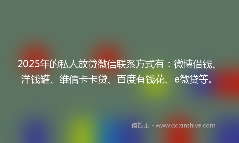2025年的私人放贷微信联系方式有：微博借钱、洋钱罐、维信卡卡贷、百度有钱花、e微贷等。