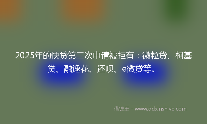 2025年的快贷第二次申请被拒有：微粒贷、柯基贷、融逸花、还呗、e微贷等。