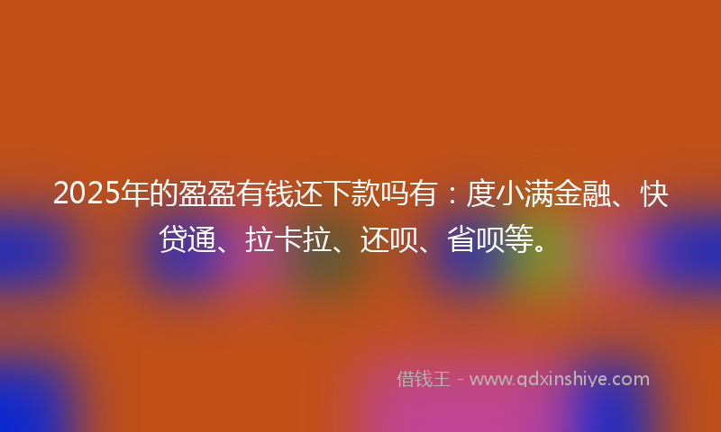 2025年的盈盈有钱还下款吗有：度小满金融、快贷通、拉卡拉、还呗、省呗等。