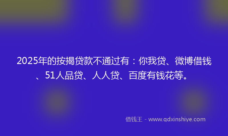 2025年的按揭贷款不通过有：你我贷、微博借钱、51人品贷、人人贷、百度有钱花等。
