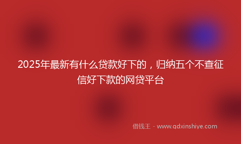 2025年最新有什么贷款好下的，归纳五个不查征信好下款的网贷平台