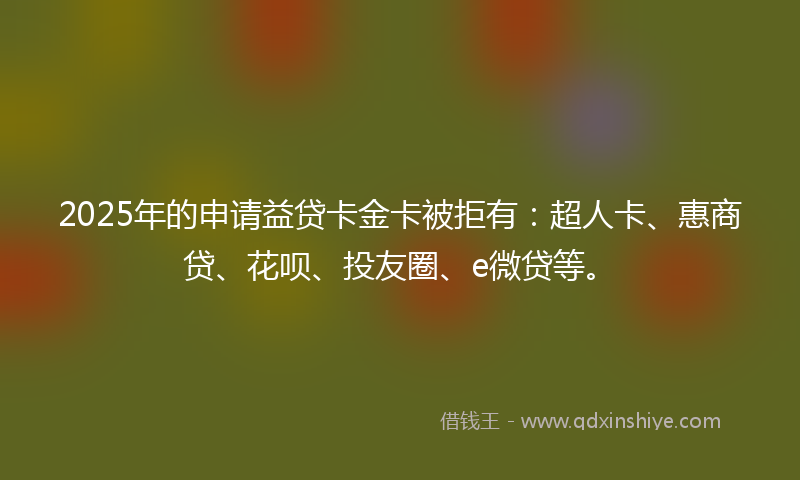 2025年的申请益贷卡金卡被拒有：超人卡、惠商贷、花呗、投友圈、e微贷等。