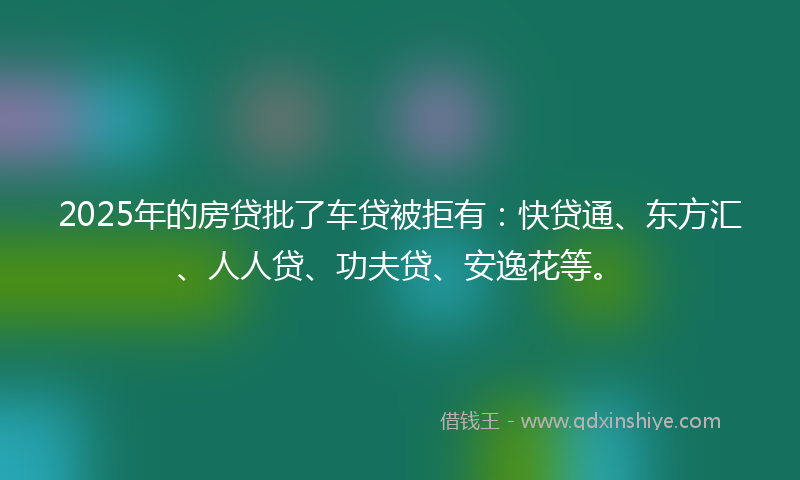 2025年的房贷批了车贷被拒有：快贷通、东方汇、人人贷、功夫贷、安逸花等。