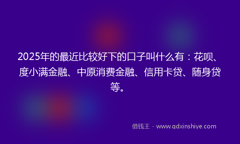 2025年的最近比较好下的口子叫什么有：花呗、度小满金融、中原消费金融、信用卡贷、随身贷等。