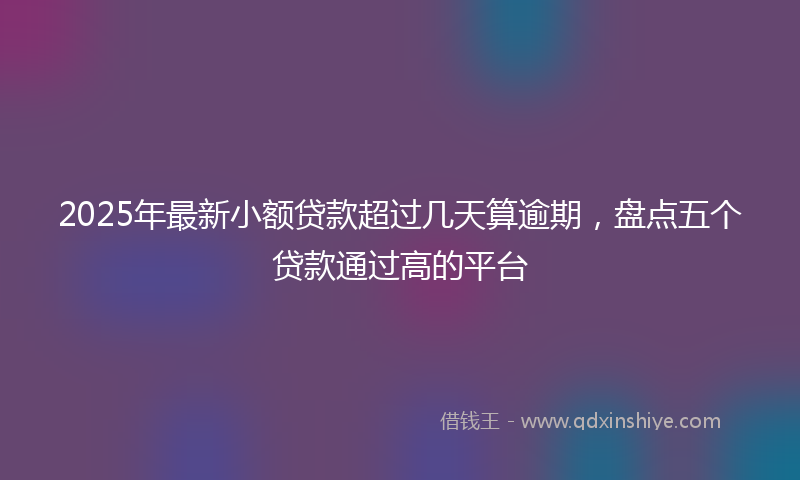 2025年最新小额贷款超过几天算逾期，盘点五个贷款通过高的平台