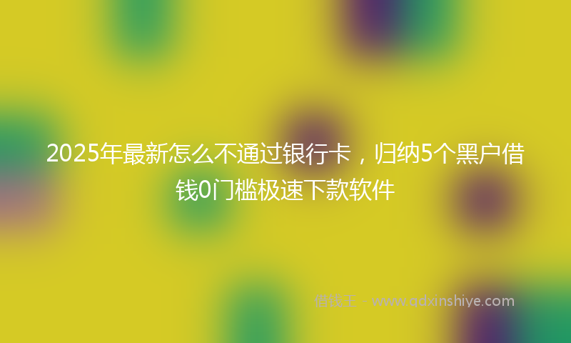 2025年最新怎么不通过银行卡，归纳5个黑户借钱0门槛极速下款软件
