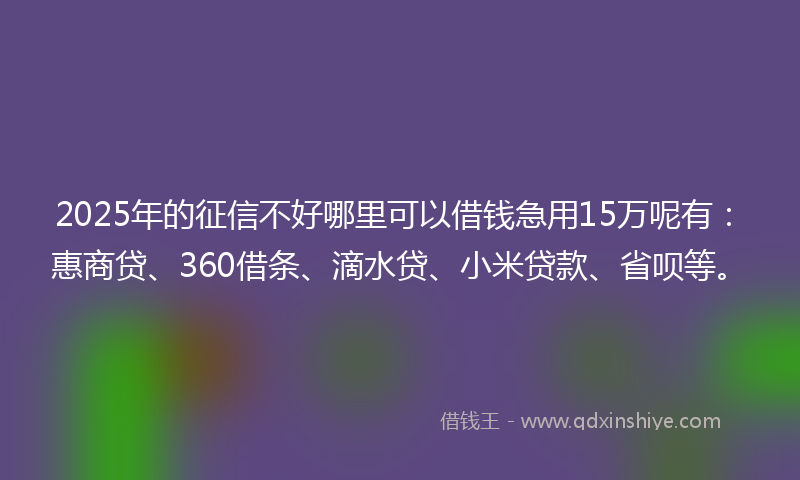 2025年的征信不好哪里可以借钱急用15万呢有：惠商贷、360借条、滴水贷、小米贷款、省呗等。