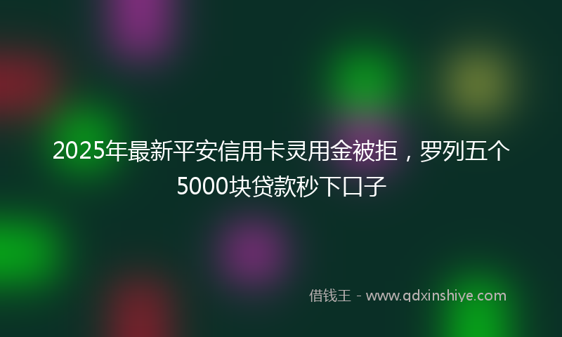 2025年最新平安信用卡灵用金被拒，罗列五个5000块贷款秒下口子