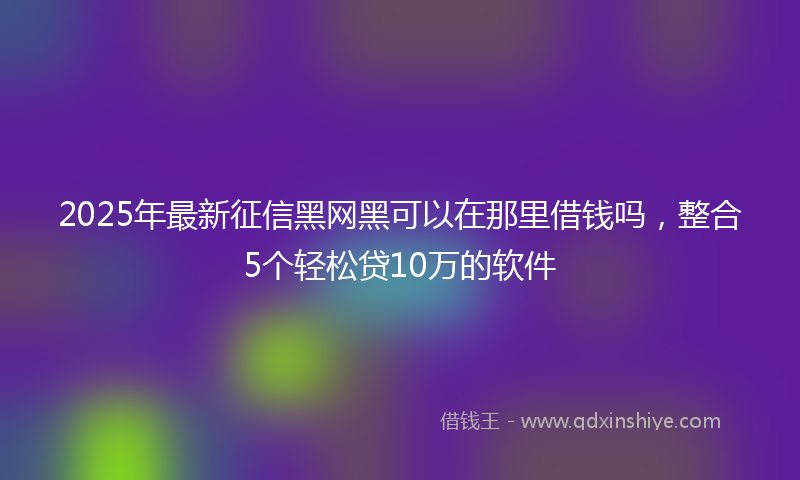 2025年最新征信黑网黑可以在那里借钱吗，整合5个轻松贷10万的软件