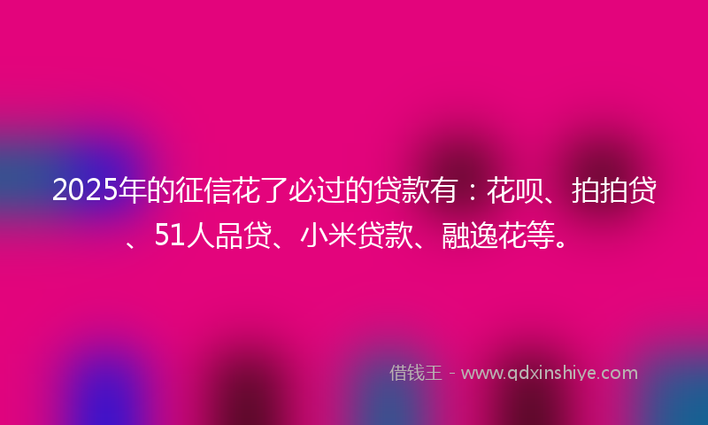 2025年的征信花了必过的贷款有：花呗、拍拍贷、51人品贷、小米贷款、融逸花等。