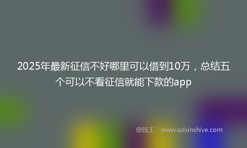 2025年最新征信不好哪里可以借到10万，总结五个可以不看征信就能下款的app
