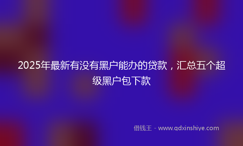 2025年最新有没有黑户能办的贷款，汇总五个超级黑户包下款