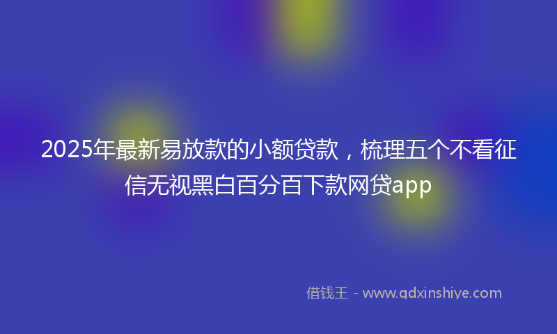 2025年最新易放款的小额贷款，梳理五个不看征信无视黑白百分百下款网贷app