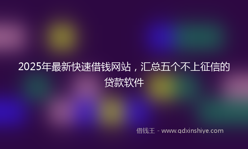 2025年最新快速借钱网站，汇总五个不上征信的贷款软件