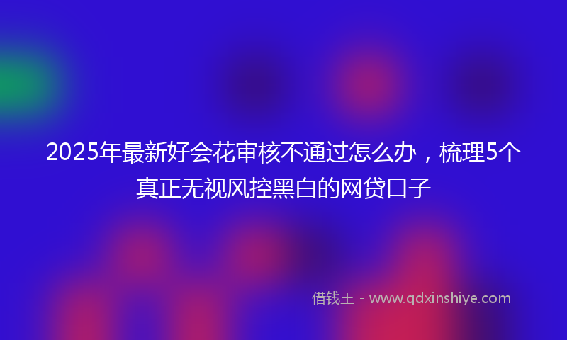 2025年最新好会花审核不通过怎么办，梳理5个真正无视风控黑白的网贷口子