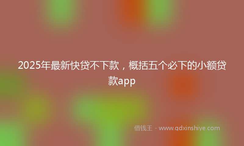 2025年最新快贷不下款，概括五个必下的小额贷款app