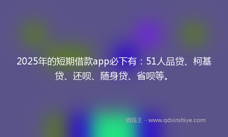2025年的短期借款app必下有：51人品贷、柯基贷、还呗、随身贷、省呗等。