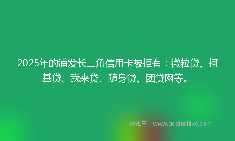 2025年的浦发长三角信用卡被拒有：微粒贷、柯基贷、我来贷、随身贷、团贷网等。