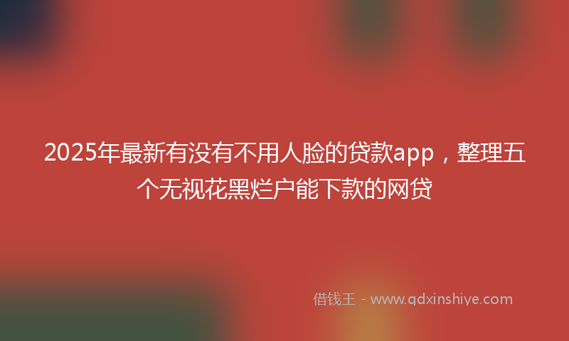 2025年最新有没有不用人脸的贷款app，整理五个无视花黑烂户能下款的网贷