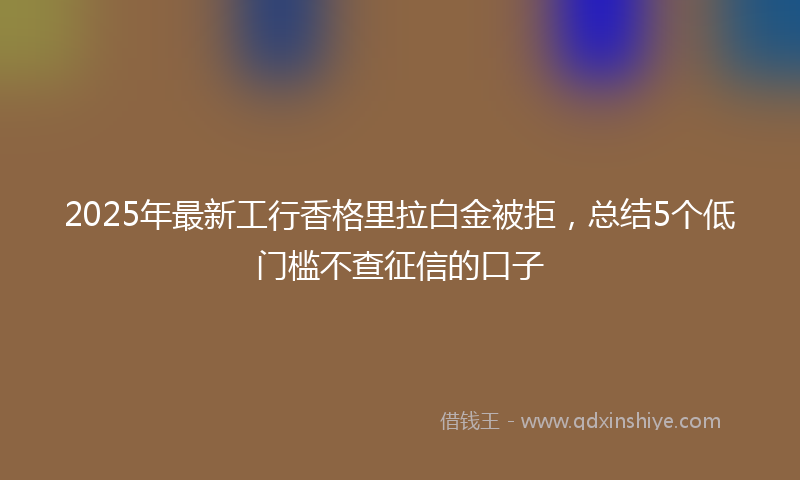 2025年最新工行香格里拉白金被拒，总结5个低门槛不查征信的口子