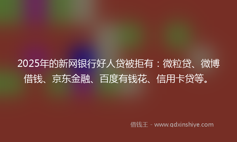 2025年的新网银行好人贷被拒有：微粒贷、微博借钱、京东金融、百度有钱花、信用卡贷等。
