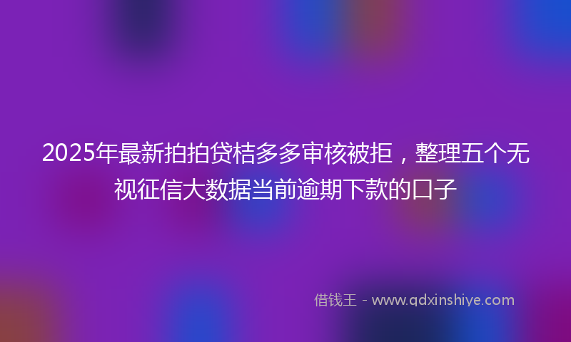 2025年最新拍拍贷桔多多审核被拒，整理五个无视征信大数据当前逾期下款的口子
