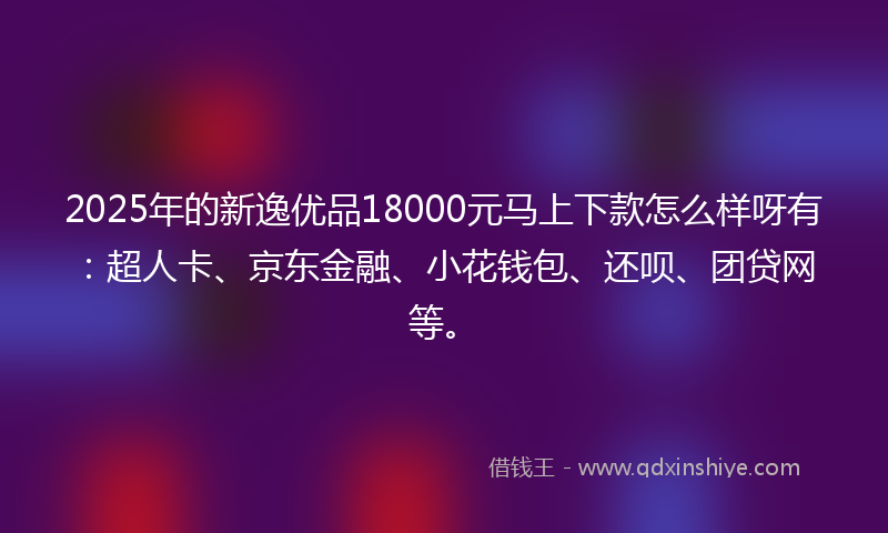 2025年的新逸优品18000元马上下款怎么样呀有：超人卡、京东金融、小花钱包、还呗、团贷网等。