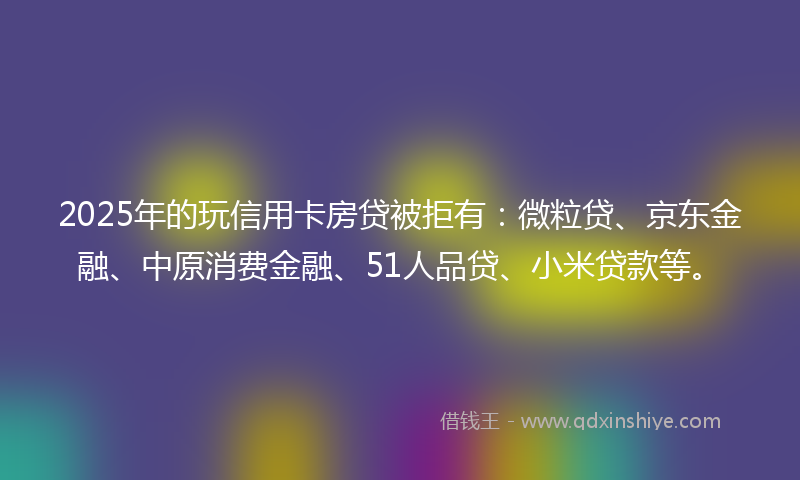 2025年的玩信用卡房贷被拒有：微粒贷、京东金融、中原消费金融、51人品贷、小米贷款等。