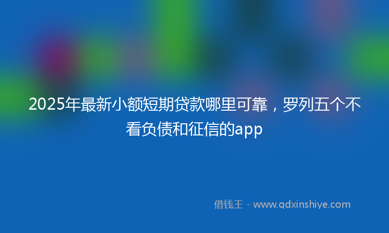 2025年最新小额短期贷款哪里可靠，罗列五个不看负债和征信的app
