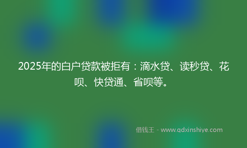 2025年的白户贷款被拒有：滴水贷、读秒贷、花呗、快贷通、省呗等。