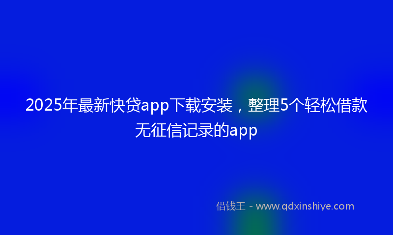 2025年最新快贷app下载安装，整理5个轻松借款无征信记录的app