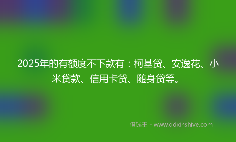 2025年的有额度不下款有：柯基贷、安逸花、小米贷款、信用卡贷、随身贷等。
