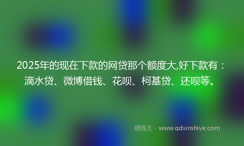 2025年的现在下款的网贷那个额度大,好下款有：滴水贷、微博借钱、花呗、柯基贷、还呗等。