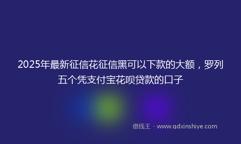 2025年最新征信花征信黑可以下款的大额，罗列五个凭支付宝花呗贷款的口子