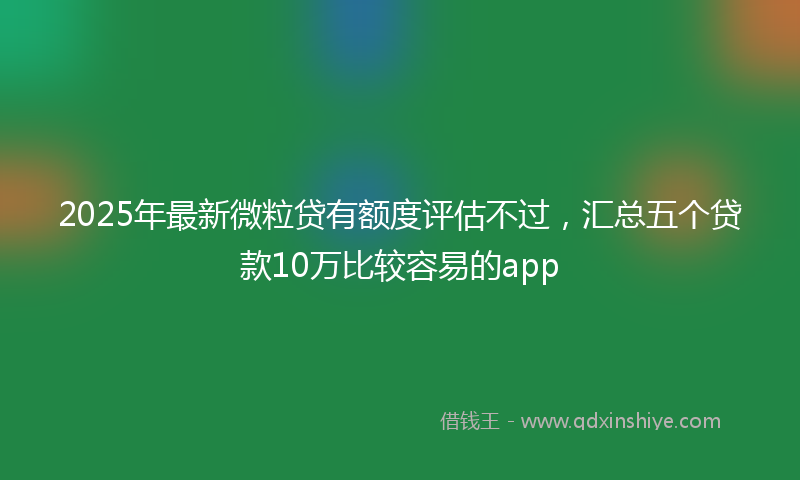2025年最新微粒贷有额度评估不过，汇总五个贷款10万比较容易的app