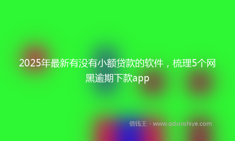 2025年最新有没有小额贷款的软件，梳理5个网黑逾期下款app