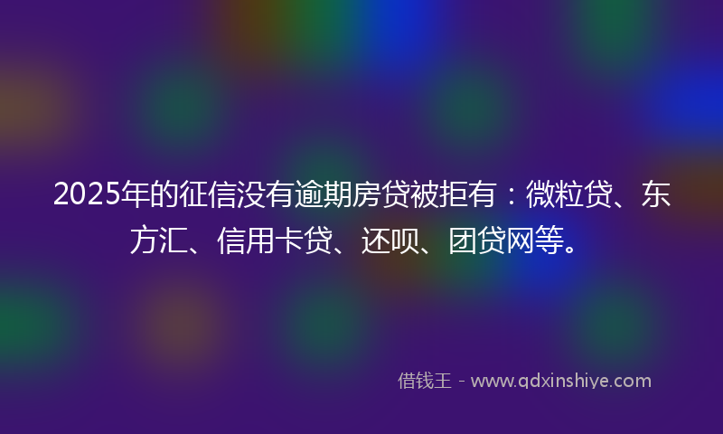 2025年的征信没有逾期房贷被拒有：微粒贷、东方汇、信用卡贷、还呗、团贷网等。