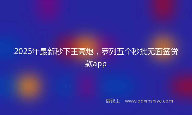 2025年最新秒下王高炮，罗列五个秒批无面签贷款app
