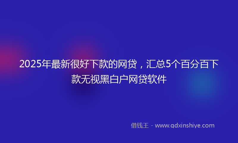 2025年最新很好下款的网贷，汇总5个百分百下款无视黑白户网贷软件