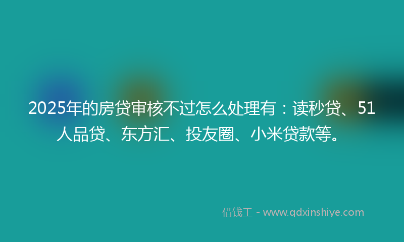 2025年的房贷审核不过怎么处理有：读秒贷、51人品贷、东方汇、投友圈、小米贷款等。
