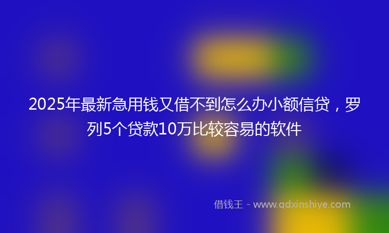 2025年最新急用钱又借不到怎么办小额信贷，罗列5个贷款10万比较容易的软件